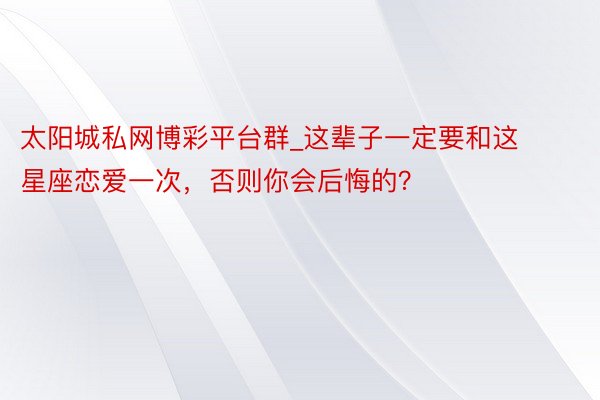太阳城私网博彩平台群_这辈子一定要和这星座恋爱一次，否则你会后悔的？