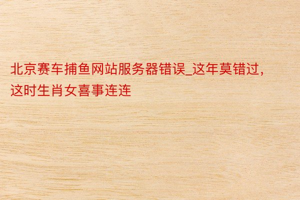 北京赛车捕鱼网站服务器错误_这年莫错过，这时生肖女喜事连连