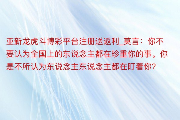 亚新龙虎斗博彩平台注册送返利_莫言：你不要认为全国上的东说念主都在珍重你的事。你是不所认为东说念主东说念主都在盯着你？