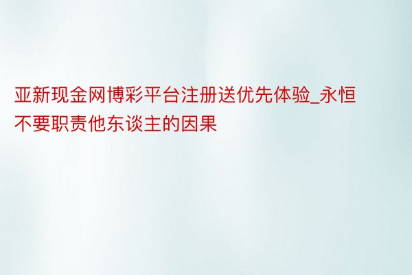 亚新现金网博彩平台注册送优先体验_永恒不要职责他东谈主的因果