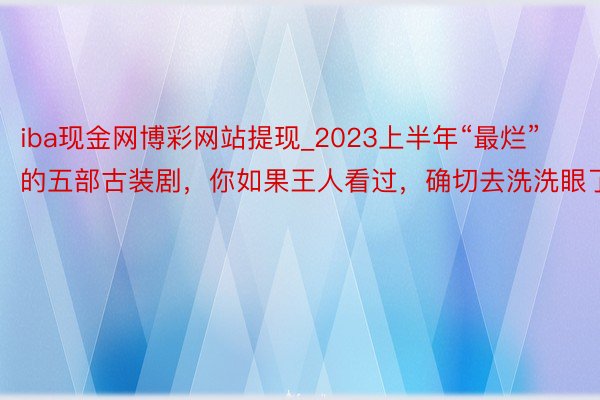 iba现金网博彩网站提现_2023上半年“最烂”的五部古装剧，你如果王人看过，确切去洗洗眼了