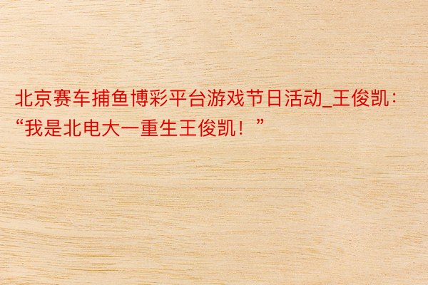 北京赛车捕鱼博彩平台游戏节日活动_王俊凯：“我是北电大一重生王俊凯！”