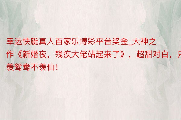 幸运快艇真人百家乐博彩平台奖金_大神之作《新婚夜，残疾大佬站起来了》，超甜对白，只羡鸳鸯不羡仙！