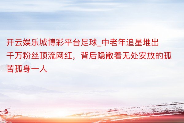 开云娱乐城博彩平台足球_中老年追星堆出千万粉丝顶流网红，背后隐敝着无处安放的孤苦孤身一人