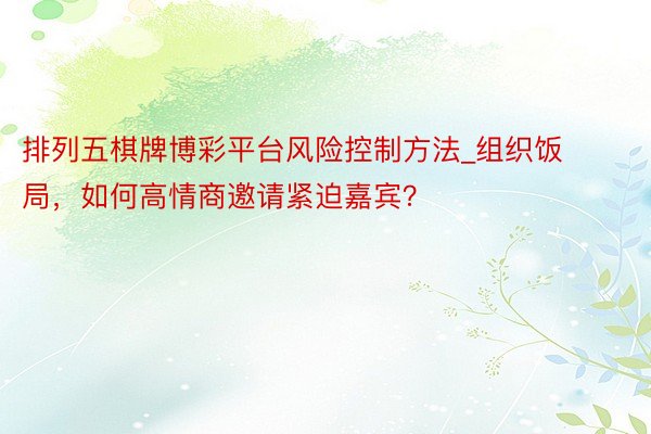 排列五棋牌博彩平台风险控制方法_组织饭局，如何高情商邀请紧迫嘉宾？