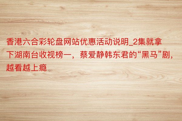 香港六合彩轮盘网站优惠活动说明_2集就拿下湖南台收视榜一，蔡爱静韩东君的“黑马”剧，越看越上瘾