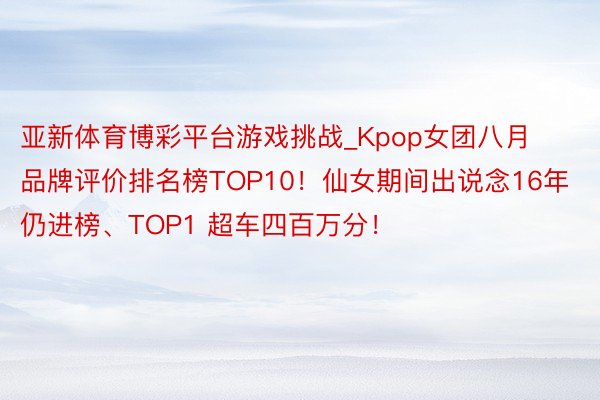 亚新体育博彩平台游戏挑战_Kpop女团八月品牌评价排名榜TOP10！仙女期间出说念16年仍进榜、TOP1 超车四百万分！