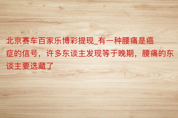 北京赛车百家乐博彩提现_有一种腰痛是癌症的信号，许多东谈主发现等于晚期，腰痛的东谈主要选藏了