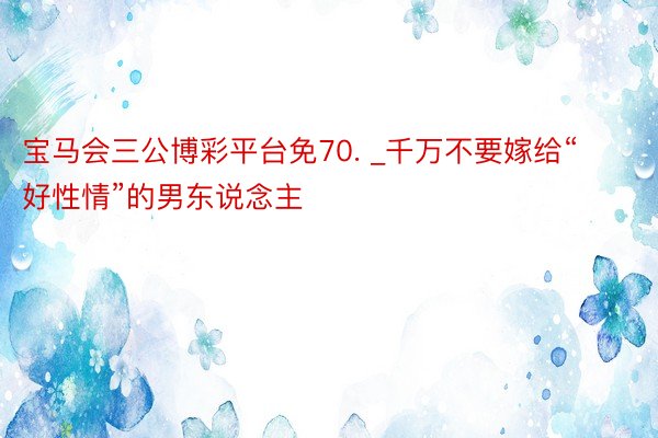 宝马会三公博彩平台免70. _千万不要嫁给“好性情”的男东说念主