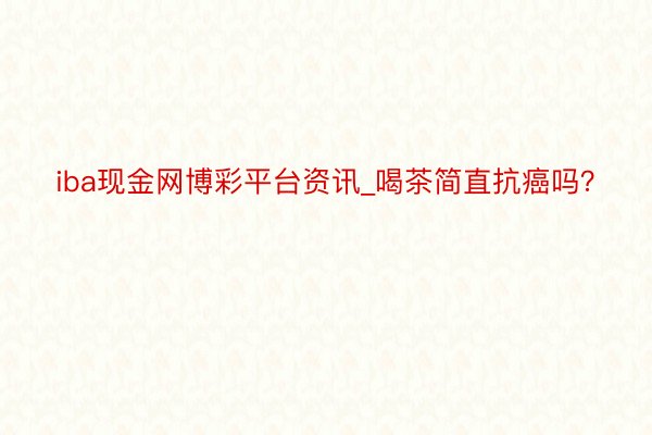 iba现金网博彩平台资讯_喝茶简直抗癌吗？