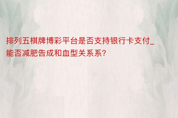排列五棋牌博彩平台是否支持银行卡支付_能否减肥告成和血型关系系？