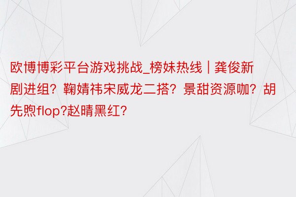 欧博博彩平台游戏挑战_榜妹热线 | 龚俊新剧进组？鞠婧祎宋威龙二搭？景甜资源咖？胡先煦flop?赵晴黑红？