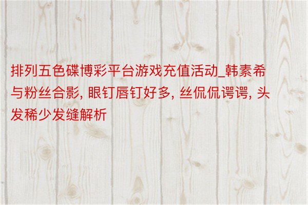 排列五色碟博彩平台游戏充值活动_韩素希与粉丝合影， 眼钉唇钉好多， 丝侃侃谔谔， 头发稀少发缝解析