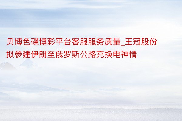 贝博色碟博彩平台客服服务质量_王冠股份拟参建伊朗至俄罗斯公路充换电神情