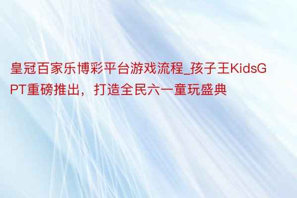 皇冠百家乐博彩平台游戏流程_孩子王KidsGPT重磅推出，打造全民六一童玩盛典