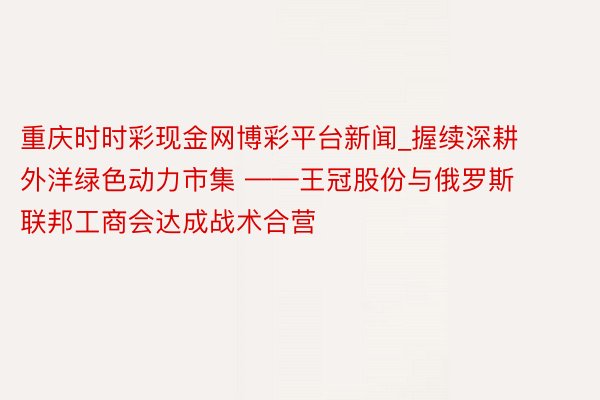 重庆时时彩现金网博彩平台新闻_握续深耕外洋绿色动力市集 ——王冠股份与俄罗斯联邦工商会达成战术合营