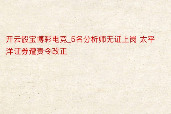 开云骰宝博彩电竞_5名分析师无证上岗 太平洋证券遭责令改正
