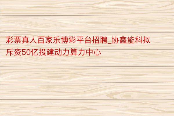 彩票真人百家乐博彩平台招聘_协鑫能科拟斥资50亿投建动力算力中心