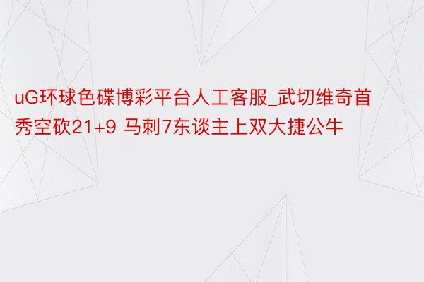 uG环球色碟博彩平台人工客服_武切维奇首秀空砍21+9 马刺7东谈主上双大捷公牛