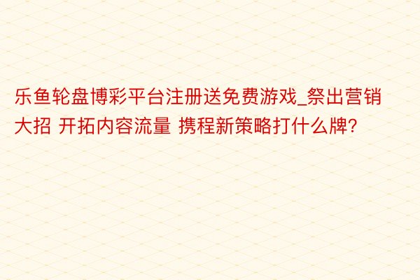 乐鱼轮盘博彩平台注册送免费游戏_祭出营销大招 开拓内容流量 携程新策略打什么牌？