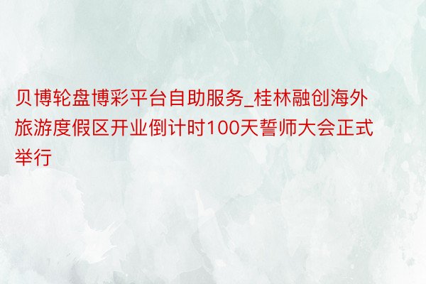 贝博轮盘博彩平台自助服务_桂林融创海外旅游度假区开业倒计时100天誓师大会正式举行