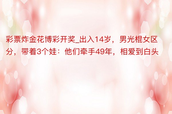 彩票炸金花博彩开奖_出入14岁，男光棍女区分，带着3个娃：他们牵手49年，相爱到白头