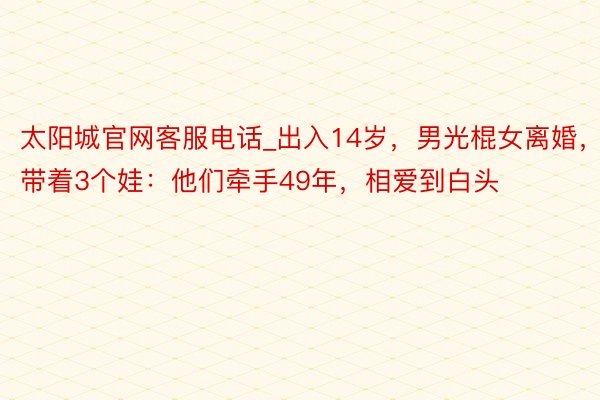 太阳城官网客服电话_出入14岁，男光棍女离婚，带着3个娃：他们牵手49年，相爱到白头