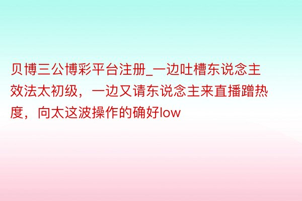 贝博三公博彩平台注册_一边吐槽东说念主效法太初级，一边又请东说念主来直播蹭热度，向太这波操作的确好low