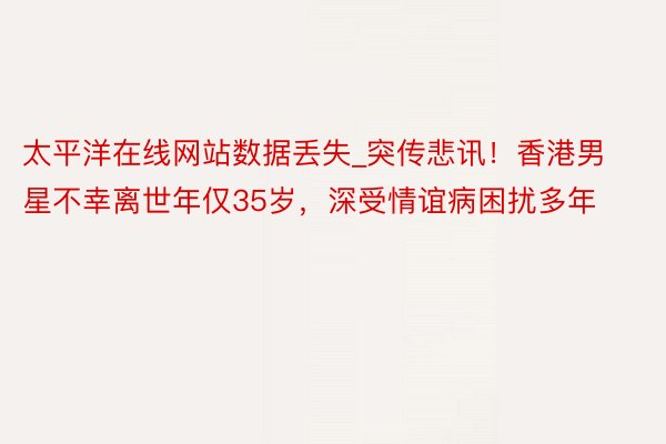 太平洋在线网站数据丢失_突传悲讯！香港男星不幸离世年仅35岁，深受情谊病困扰多年