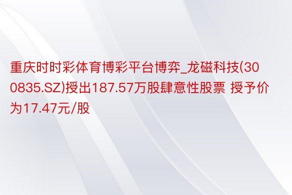 重庆时时彩体育博彩平台博弈_龙磁科技(300835.SZ)授出187.57万股肆意性股票 授予价为17.47元/股