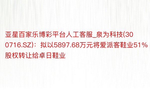 亚星百家乐博彩平台人工客服_泉为科技(300716.SZ)：拟以5897.68万元将爱派客鞋业51%股权转让给卓日鞋业