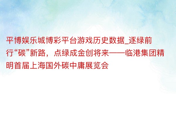 平博娱乐城博彩平台游戏历史数据_逐绿前行“碳”新路，点绿成金创将来——临港集团精明首届上海国外碳中庸展览会