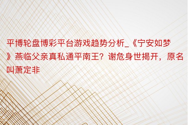 平博轮盘博彩平台游戏趋势分析_《宁安如梦》燕临父亲真私通平南王？谢危身世揭开，原名叫萧定非