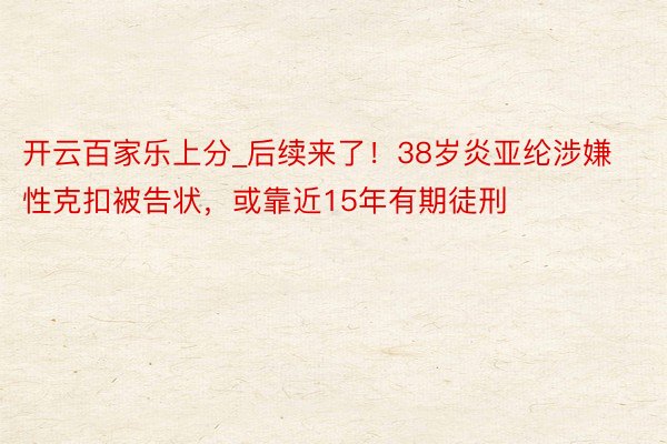 开云百家乐上分_后续来了！38岁炎亚纶涉嫌性克扣被告状，或靠近15年有期徒刑