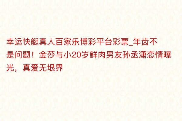 幸运快艇真人百家乐博彩平台彩票_年齿不是问题！金莎与小20岁鲜肉男友孙丞潇恋情曝光，真爱无垠界