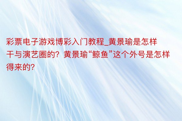 彩票电子游戏博彩入门教程_黄景瑜是怎样干与演艺圈的？黄景瑜“鲸鱼”这个外号是怎样得来的？