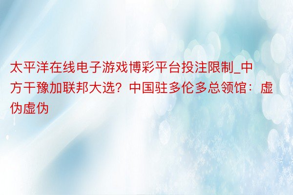 太平洋在线电子游戏博彩平台投注限制_中方干豫加联邦大选？中国驻多伦多总领馆：虚伪虚伪