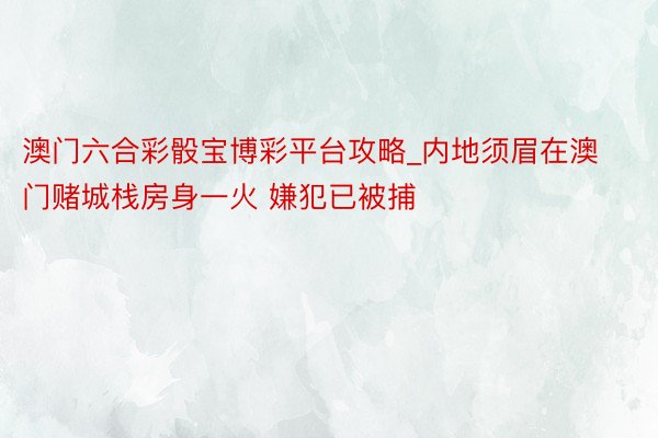 澳门六合彩骰宝博彩平台攻略_内地须眉在澳门赌城栈房身一火 嫌犯已被捕