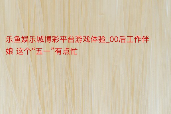 乐鱼娱乐城博彩平台游戏体验_00后工作伴娘 这个“五一”有点忙
