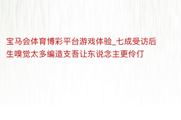 宝马会体育博彩平台游戏体验_七成受访后生嗅觉太多编造支吾让东说念主更伶仃