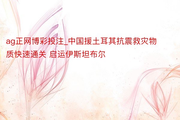 ag正网博彩投注_中国援土耳其抗震救灾物质快速通关 启运伊斯坦布尔