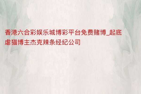 香港六合彩娱乐城博彩平台免费赌博_起底虐猫博主杰克辣条经纪公司