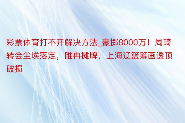 彩票体育打不开解决方法_豪掷8000万！周琦转会尘埃落定，睢冉摊牌，上海辽篮筹画透顶破损