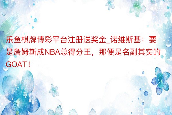 乐鱼棋牌博彩平台注册送奖金_诺维斯基：要是詹姆斯成NBA总得分王，那便是名副其实的GOAT！