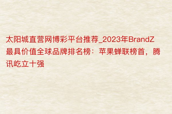 太阳城直营网博彩平台推荐_2023年BrandZ最具价值全球品牌排名榜：苹果蝉联榜首，腾讯屹立十强