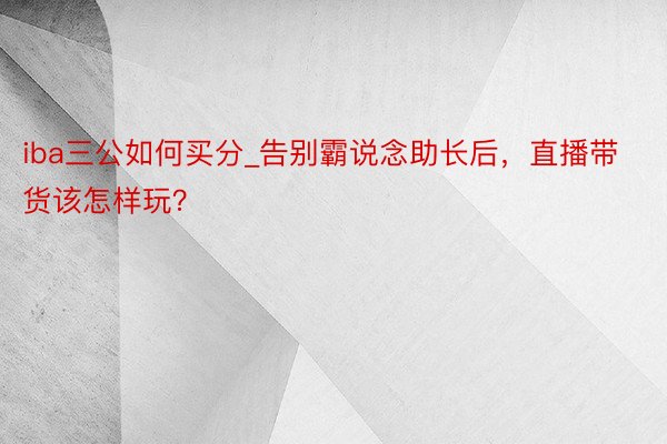iba三公如何买分_告别霸说念助长后，直播带货该怎样玩？