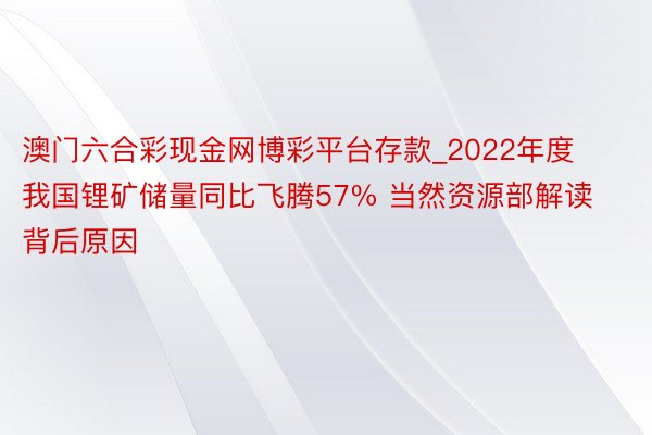澳门六合彩现金网博彩平台存款_2022年度我国锂矿储量同比飞腾57% 当然资源部解读背后原因